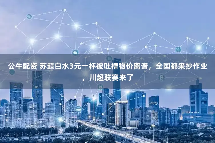 公牛配资 苏超白水3元一杯被吐槽物价离谱，全国都来抄作业，川超联赛来了