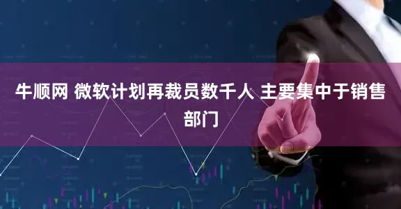牛顺网 微软计划再裁员数千人 主要集中于销售部门
