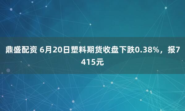鼎盛配资 6月20日塑料期货收盘下跌0.38%，报7415元