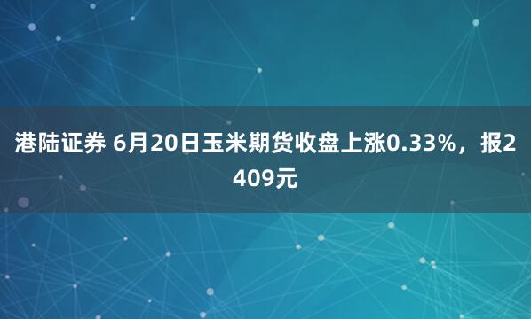 港陆证券 6月20日玉米期货收盘上涨0.33%，报2409元