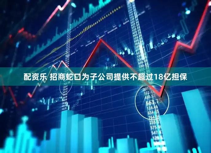 配资乐 招商蛇口为子公司提供不超过18亿担保
