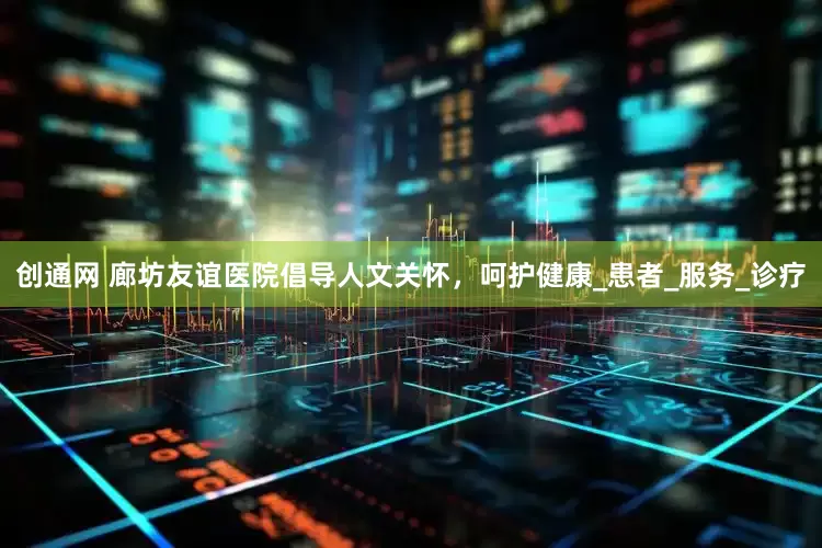 创通网 廊坊友谊医院倡导人文关怀，呵护健康_患者_服务_诊疗