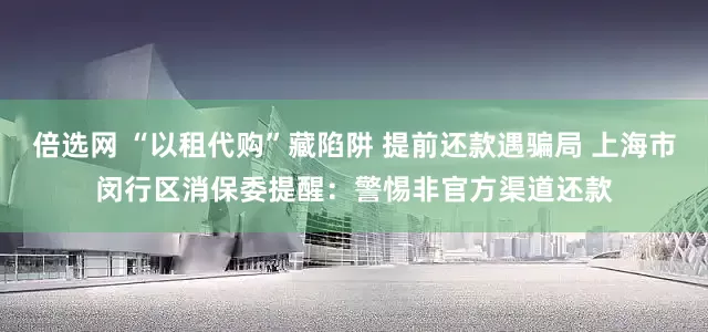 倍选网 “以租代购”藏陷阱 提前还款遇骗局 上海市闵行区消保委提醒：警惕非官方渠道还款