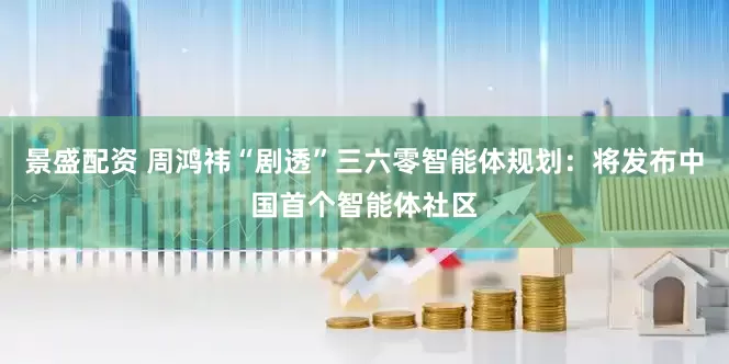 景盛配资 周鸿祎“剧透”三六零智能体规划：将发布中国首个智能体社区