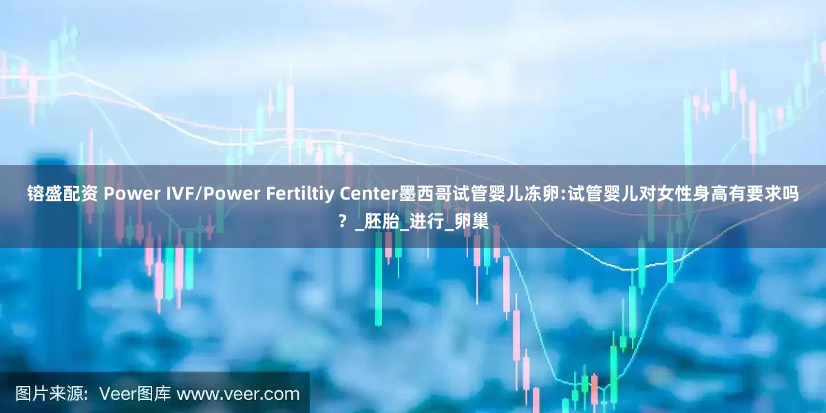 镕盛配资 Power IVF/Power Fertiltiy Center墨西哥试管婴儿冻卵:试管婴儿对女性身高有要求吗？_胚胎_进行_卵巢