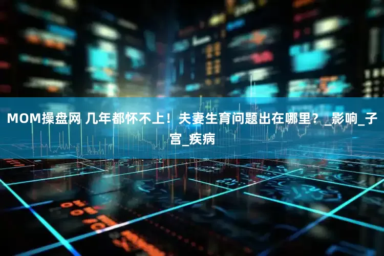 MOM操盘网 几年都怀不上！夫妻生育问题出在哪里？_影响_子宫_疾病