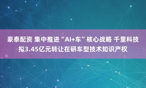 豪泰配资 集中推进“AI+车”核心战略 千里科技拟3.45亿元转让在研车型技术知识产权