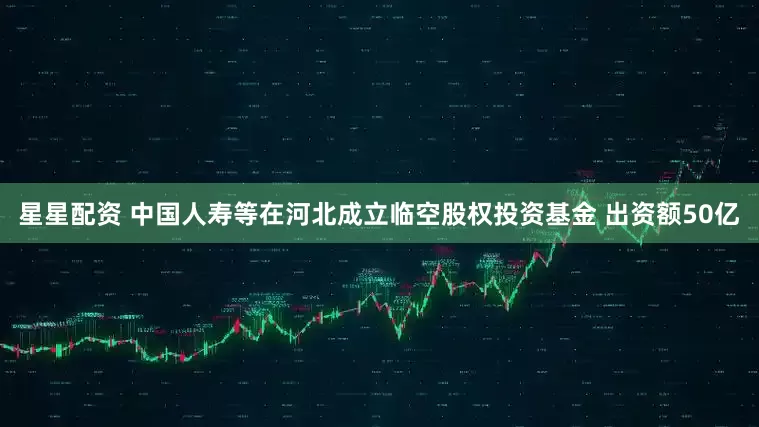 星星配资 中国人寿等在河北成立临空股权投资基金 出资额50亿