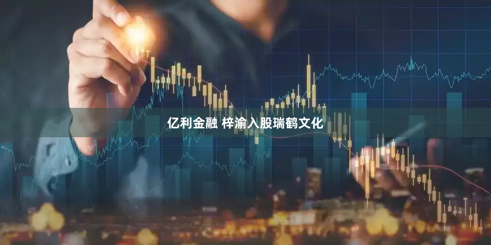 亿利金融 梓渝入股瑞鹤文化
