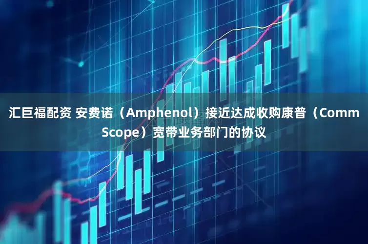 汇巨福配资 安费诺（Amphenol）接近达成收购康普（CommScope）宽带业务部门的协议