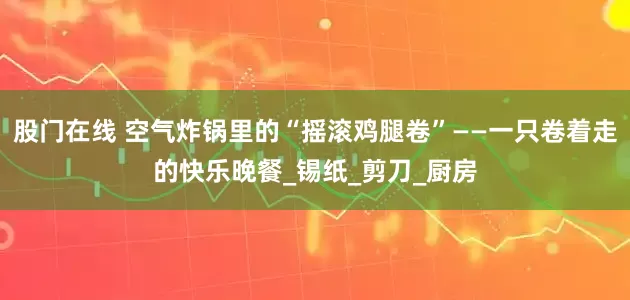股门在线 空气炸锅里的“摇滚鸡腿卷”——一只卷着走的快乐晚餐_锡纸_剪刀_厨房