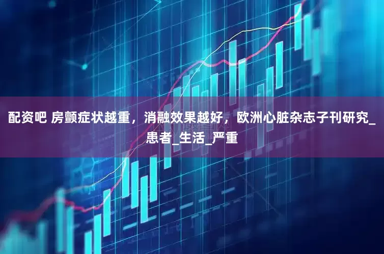 配资吧 房颤症状越重，消融效果越好，欧洲心脏杂志子刊研究_患者_生活_严重