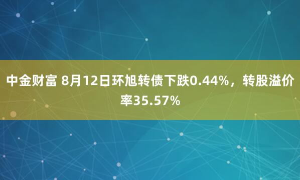 中金财富 8月12日环旭转债下跌0.44%，转股溢价率35.57%