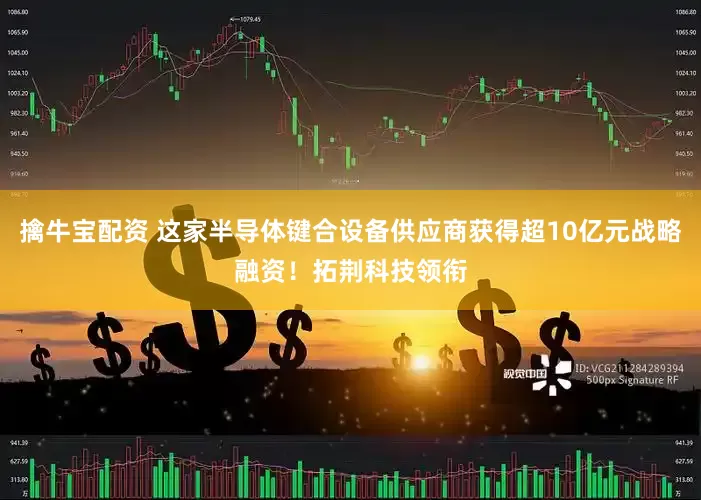 擒牛宝配资 这家半导体键合设备供应商获得超10亿元战略融资！拓荆科技领衔