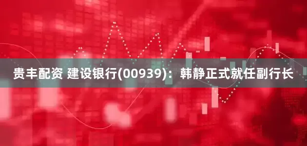贵丰配资 建设银行(00939)：韩静正式就任副行长