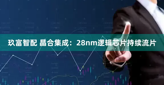 玖富智配 晶合集成:28nm逻辑芯片持续流片