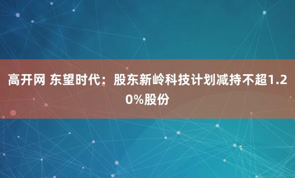 高开网 东望时代:股东新岭科技计划减持不超1.20%股份