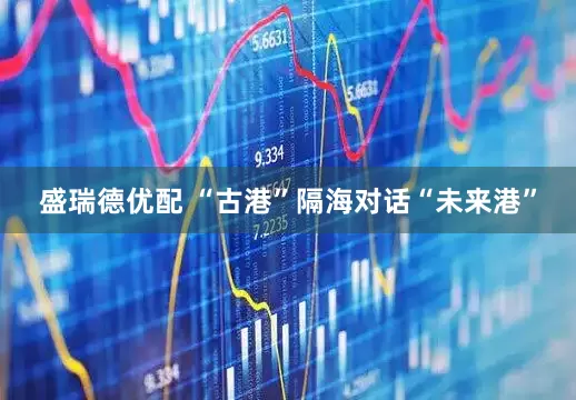 盛瑞德优配 “古港”隔海对话“未来港”