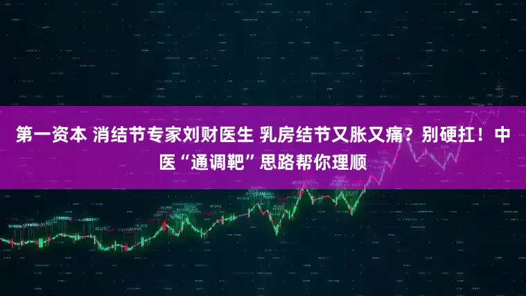 第一资本 消结节专家刘财医生 乳房结节又胀又痛？别硬扛！中医“通调靶”思路帮你理顺