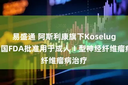易盛通 阿斯利康旗下Koselugo获美国FDA批准用于成人Ⅰ型神经纤维瘤病治疗