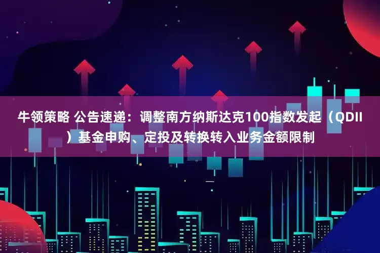 牛领策略 公告速递:调整南方纳斯达克100指数发起(QDII)基金申购、定投及转换转入业务金额限制