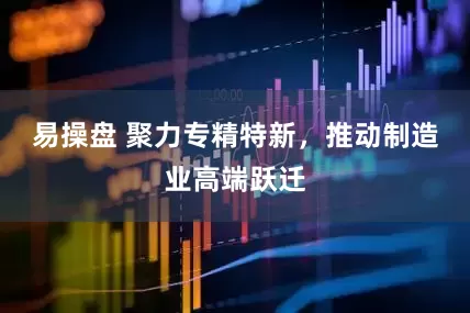 易操盘 聚力专精特新,推动制造业高端跃迁