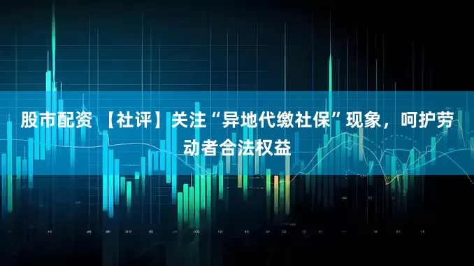 股市配资 【社评】关注“异地代缴社保”现象，呵护劳动者合法权益