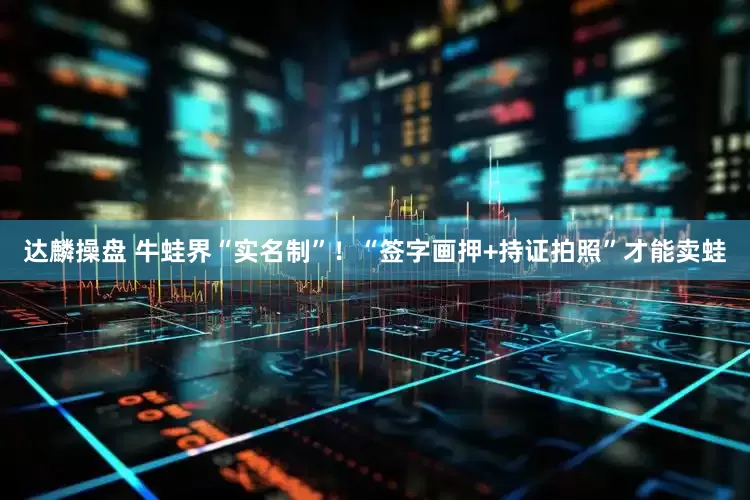 达麟操盘 牛蛙界“实名制”！“签字画押+持证拍照”才能卖蛙