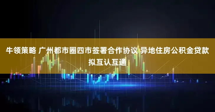 牛领策略 广州都市圈四市签署合作协议 异地住房公积金贷款拟互认互通